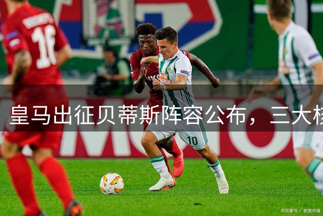 皇马出征贝蒂斯阵容公布，三大核心领衔